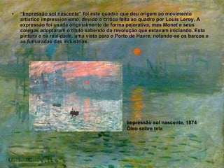 “ Impressão sol nascente”  foi este quadro que deu origem ao movimento artístico impressionismo, devido a critica feita ao quadro por Louis Leroy. A expressão foi usada originalmente de forma pejorativa, mas Monet e seus colegas adoptaram o titulo sabendo da revolução que estavam iniciando. Esta pintura e na realidade, uma vista para o Porto de Havre, notando-se os barcos e as fumaradas das industrias.  Impressão sol nascente, 1874 Óleo sobre tela 