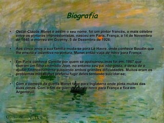 Biografia Oscar-Claude Monet  é assim o seu nome, foi um pintor francês, o mais célebre entre os pintores impressionistas, nasceu em Paris, França, a 14 de Novembro de 1840, e morreu em Giverny, 5 de Dezembro de 1926; Aos cinco anos a sua família muda-se para Le Havre, onde conhece Boudin que lhe ensina e incentiva na pintura. Monet então viaja de novo para França; Em Paris conhece Camille por quem se apaixonou, mas foi em, 1867 que  tiveram um filho chamado Jean, no entanto seu pai não gosta, e deixa de o ajudar financeiramente passando ambos grandes dificuldades. Muitos eram os problemas mas Monet preferiu fugir deles tentando suicidar-se; Com o começo da guerra Monet foge para Inglaterra onde pinta muitas das suas cenas. Com o fim da guerra volta de novo para França e fica em Argenteuil; 