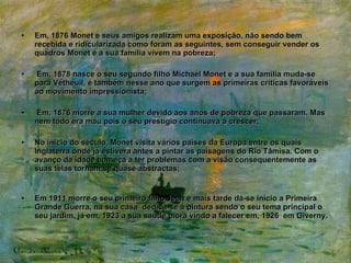 Em, 1876 Monet e seus amigos realizam uma exposição, não sendo bem recebida e ridicularizada como foram as seguintes, sem conseguir vender os quadros Monet e a sua família vivem na pobreza; Em, 1878 nasce o seu segundo filho Michael Monet e a sua família muda-se para Vétheuil, é também nesse ano que surgem as primeiras criticas favoráveis ao movimento impressionista; Em, 1876 morre a sua mulher devido aos anos de pobreza que passaram. Mas nem todo era mau pois o seu prestígio continuava a crescer; No inicio do século, Monet visita vários países da Europa entre os quais Inglaterra onde já estivera antes a pintar as paisagens do Rio Tâmisa. Com o avanço da idade começa a ter problemas com a visão consequentemente as suas telas tornam se quase abstractas; Em 1911 morre o seu primeiro filho Jean e mais tarde dá-se inicio a Primeira Grande Guerra, na sua casa  dedica-se á pintura sendo o seu tema principal o seu jardim, já em, 1923 a sua saúde piora vindo a falecer em, 1926  em Giverny. 
