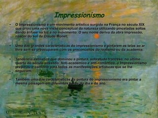 Impressionismo O  Impressionismo  é um movimento artístico surgido na França no século XIX que criou uma nova visão conceptual da natureza utilizando pinceladas soltas dando ênfase na luz e no movimento. O seu nome deriva da obra impressão, nascer do sol de Claude Monet; Uma das grandes características do impressionismo e pintarem as telas ao ar livre sem se preocuparem com os preconceitos do realismo ou da academia;  Tendência estilística que dominou a pintura, sobretudo francesa, no último quarto do século passado. Anti-académico e anti-romântico, o Impressionismo preparou o caminho para todas as manifestações artísticas que se lhe seguiram; Também uma das características da pintura do impressionismo era pintar a mesma paisagem em diferentes horas do dia e do ano. 