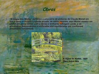 Obras   "A Lagoa das Ninfas"  pertence a uma série de pinturas de Claude Monet em que o tema principal e a ponte arcada, de estilo japonês, aqui Monet mostra um jardim em pleno verão, com a densa e brilhante folhagem verde, e as pinceladas descendentes e unificadas são equilibradas por confiantes pinceladas horizontais.   A lagoa da Ninfas, 1899 Óleo sobre tela 