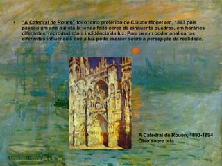 “ A Catedral de Rouen”  foi o tema preferido de Claude Monet em, 1893 pois passou um ano a pinta-la tendo feito cerca de cinquenta quadros, em horários diferentes, reproduzindo a incidência da luz. Para assim poder analisar as diferentes influências que a luz pode exercer sobre a percepção da realidade. A Catedral de Rouen, 1893-1894 Óleo sobre tela 