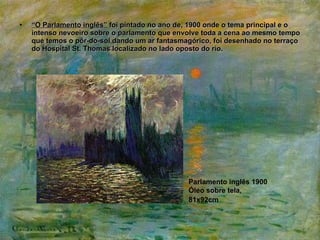 “ O Parlamento inglês”  foi pintado no ano de, 1900 onde o tema principal e o intenso nevoeiro sobre o parlamento que envolve toda a cena ao mesmo tempo que temos o pôr-do-sol dando um ar fantasmagórico, foi desenhado no terraço do Hospital St. Thomas localizado no lado oposto do rio. Parlamento inglês 1900 Óleo sobre tela, 81x92cm   