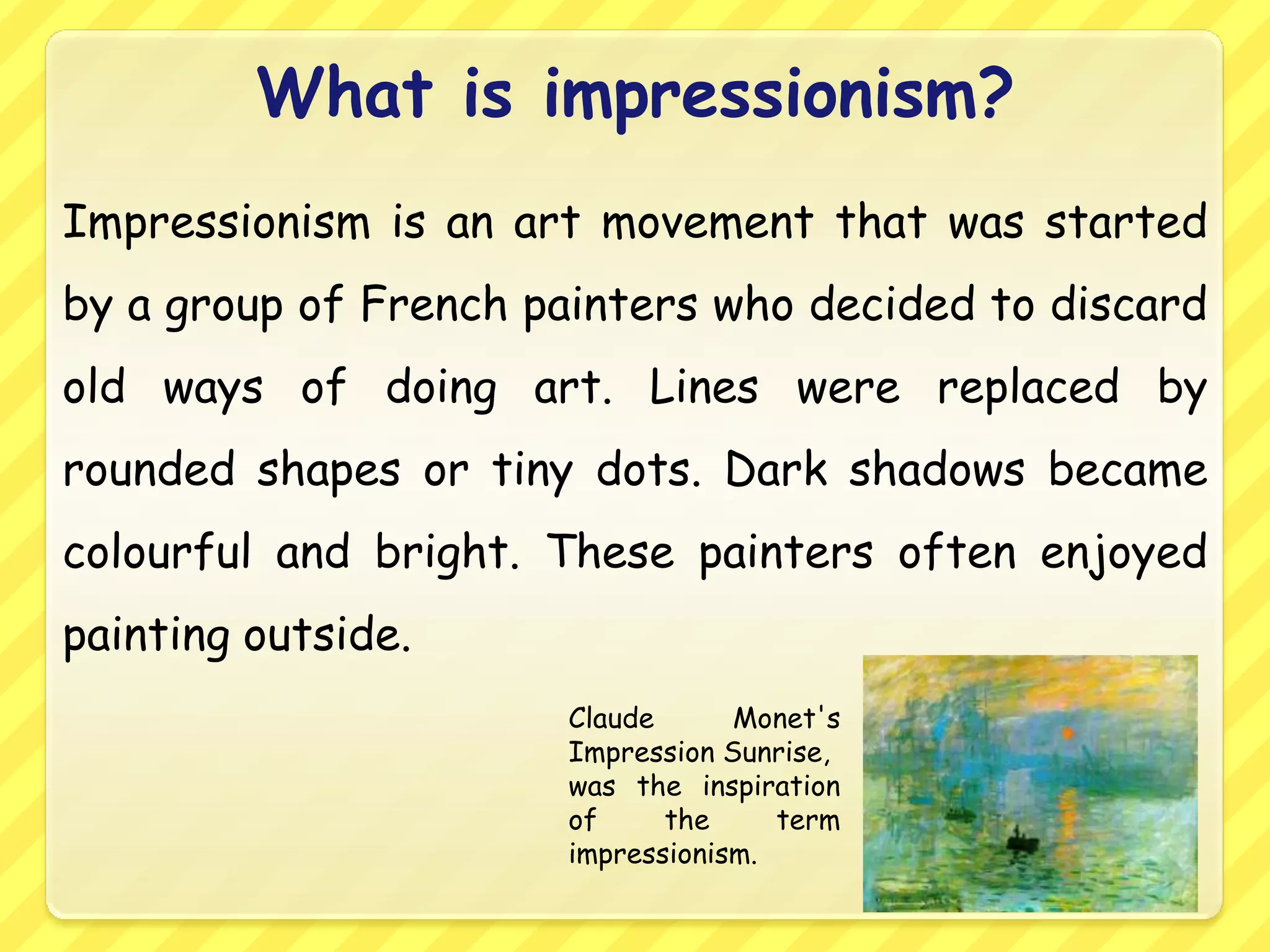 What is impressionism?
Impressionism is an art movement that was started
by a group of French painters who decided to discard
old ways of doing art. Lines were replaced by
rounded shapes or tiny dots. Dark shadows became
colourful and bright. These painters often enjoyed
painting outside.
                      Claude      Monet's
                      Impression Sunrise,
                      was the inspiration
                      of     the     term
                      impressionism.
 