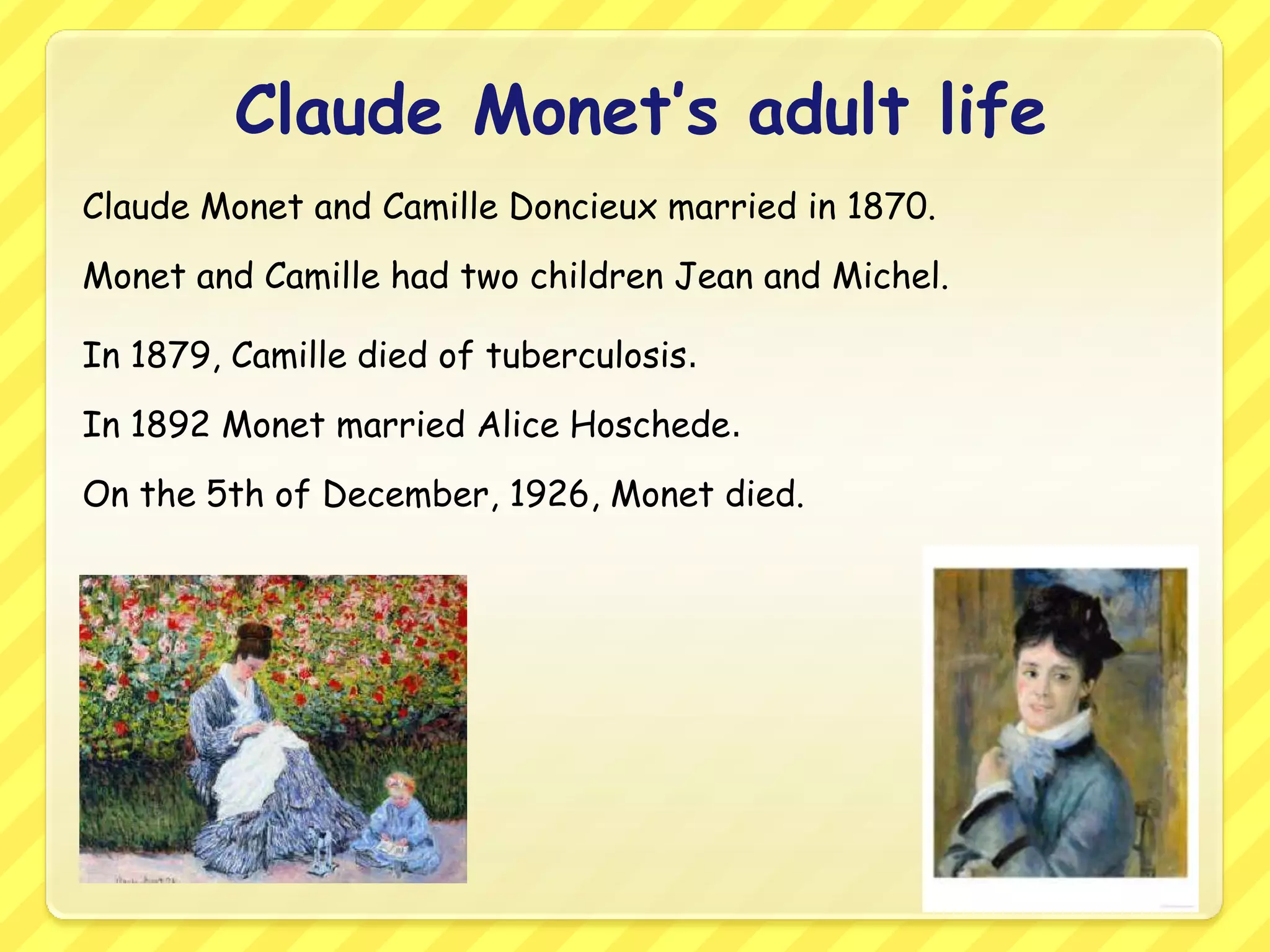 Claude Monet’s adult life
Claude Monet and Camille Doncieux married in 1870.
Monet and Camille had two children Jean and Michel.

In 1879, Camille died of tuberculosis.
In 1892 Monet married Alice Hoschede.
On the 5th of December, 1926, Monet died.
 