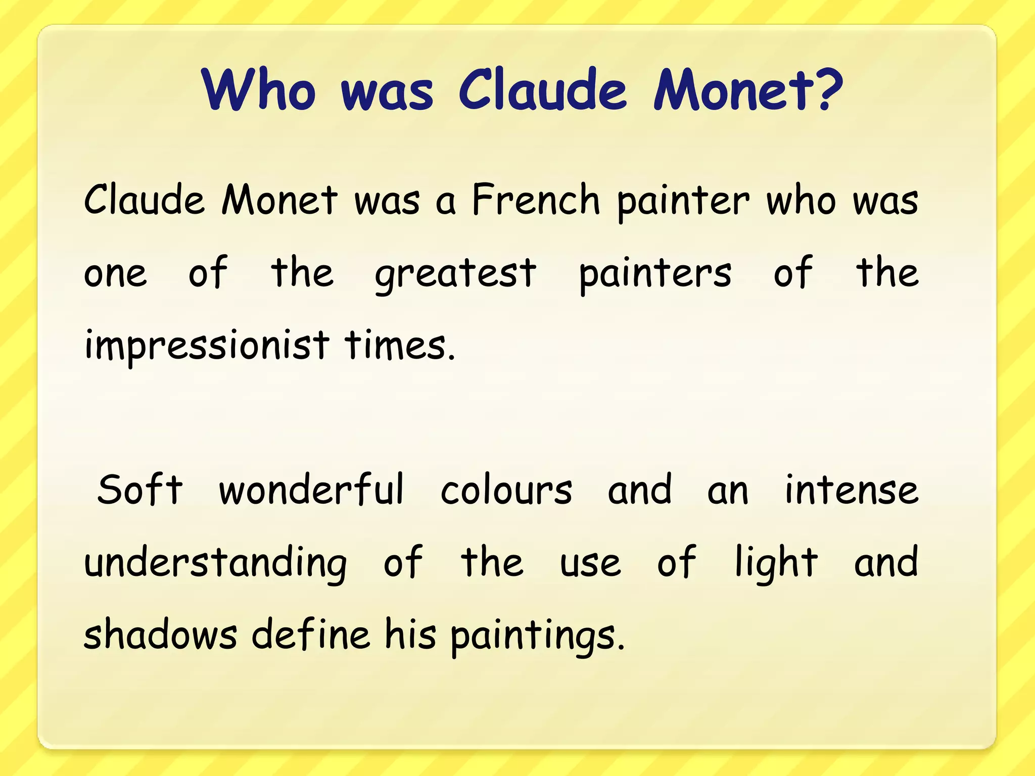Who was Claude Monet?
Claude Monet was a French painter who was
one   of   the   greatest   painters   of   the
impressionist times.


Soft wonderful colours and an intense
understanding of the use of light and
shadows define his paintings.
 