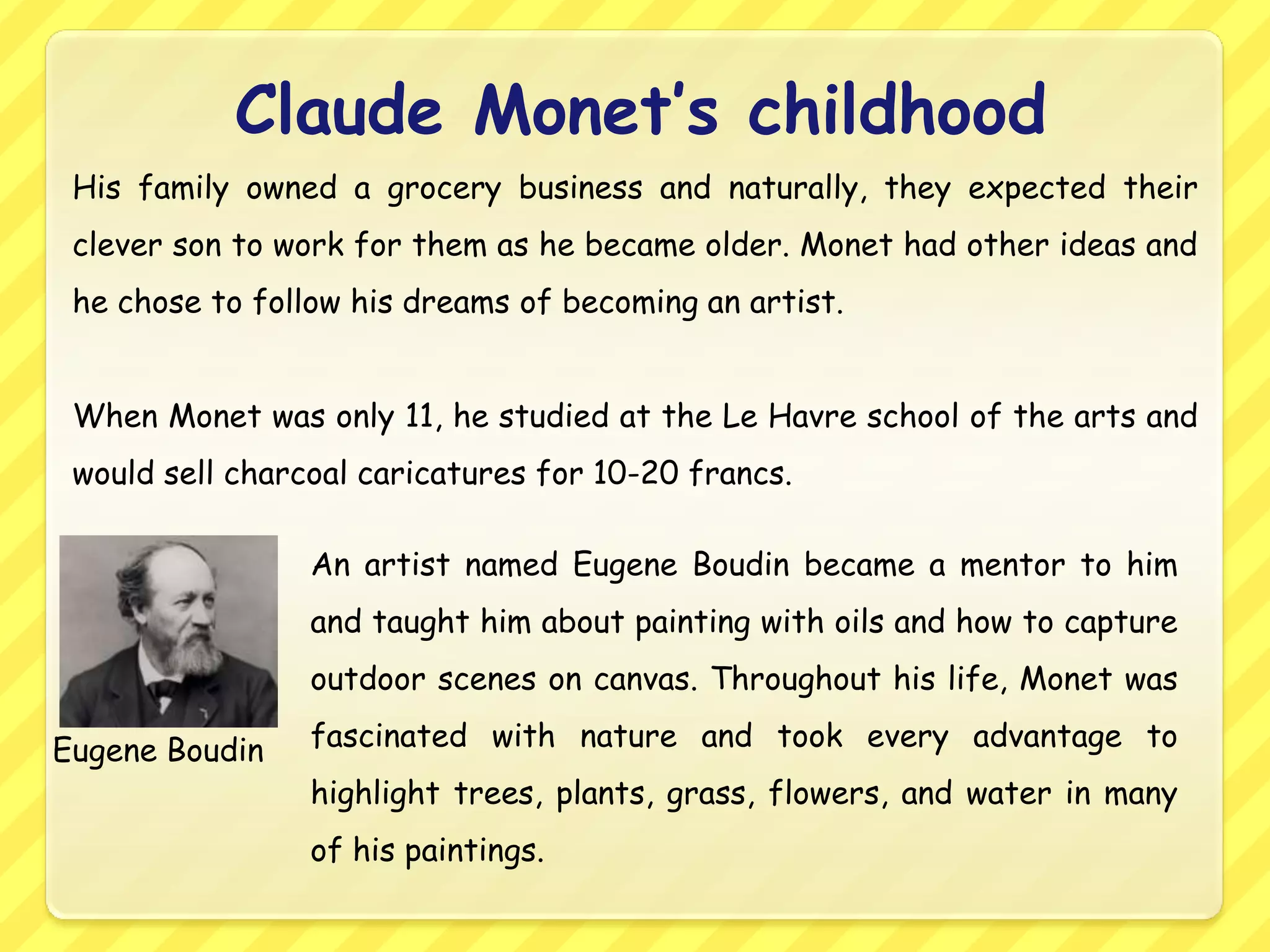 Claude Monet’s childhood
 His family owned a grocery business and naturally, they expected their
 clever son to work for them as he became older. Monet had other ideas and
 he chose to follow his dreams of becoming an artist.


 When Monet was only 11, he studied at the Le Havre school of the arts and
 would sell charcoal caricatures for 10-20 francs.

                 An artist named Eugene Boudin became a mentor to him
                 and taught him about painting with oils and how to capture
                 outdoor scenes on canvas. Throughout his life, Monet was

Eugene Boudin    fascinated with nature and took every advantage to
                 highlight trees, plants, grass, flowers, and water in many
                 of his paintings.
 