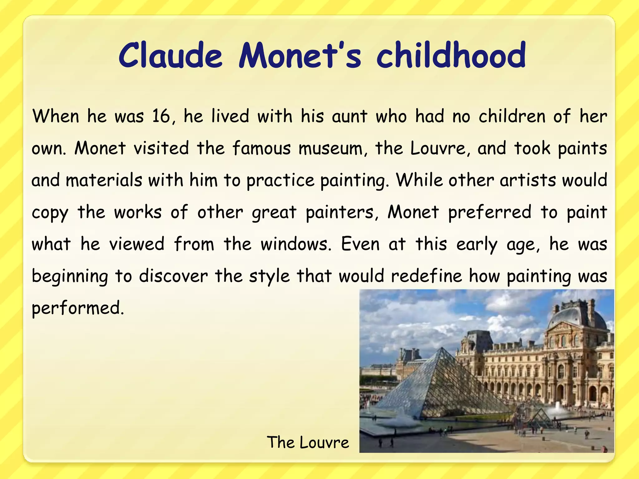 Claude Monet’s childhood
When he was 16, he lived with his aunt who had no children of her
own. Monet visited the famous museum, the Louvre, and took paints
and materials with him to practice painting. While other artists would
copy the works of other great painters, Monet preferred to paint
what he viewed from the windows. Even at this early age, he was
beginning to discover the style that would redefine how painting was
performed.




                            The Louvre
 