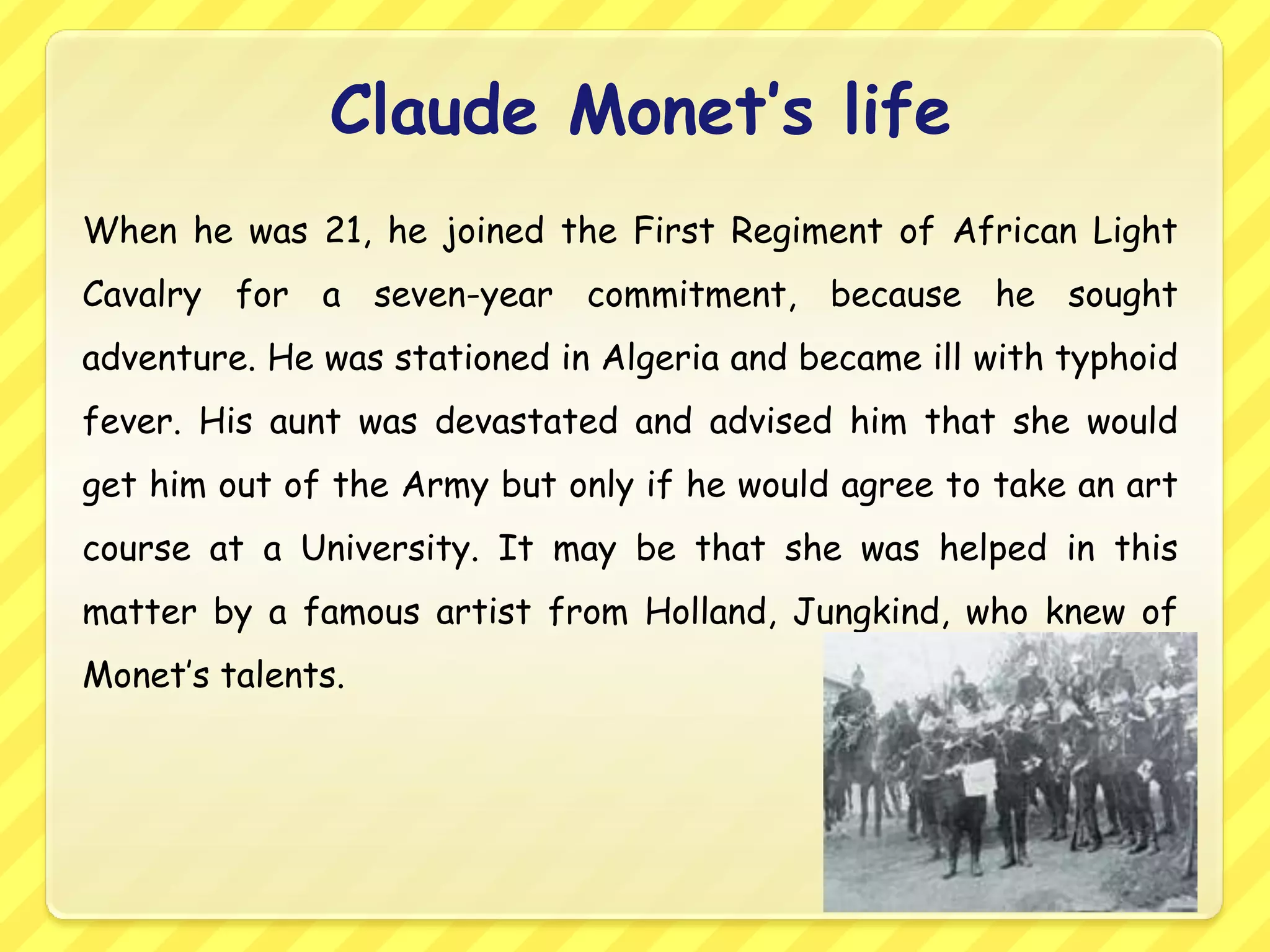 Claude Monet’s life
When he was 21, he joined the First Regiment of African Light
Cavalry for a seven-year commitment, because he sought
adventure. He was stationed in Algeria and became ill with typhoid
fever. His aunt was devastated and advised him that she would
get him out of the Army but only if he would agree to take an art
course at a University. It may be that she was helped in this
matter by a famous artist from Holland, Jungkind, who knew of
Monet’s talents.
 
