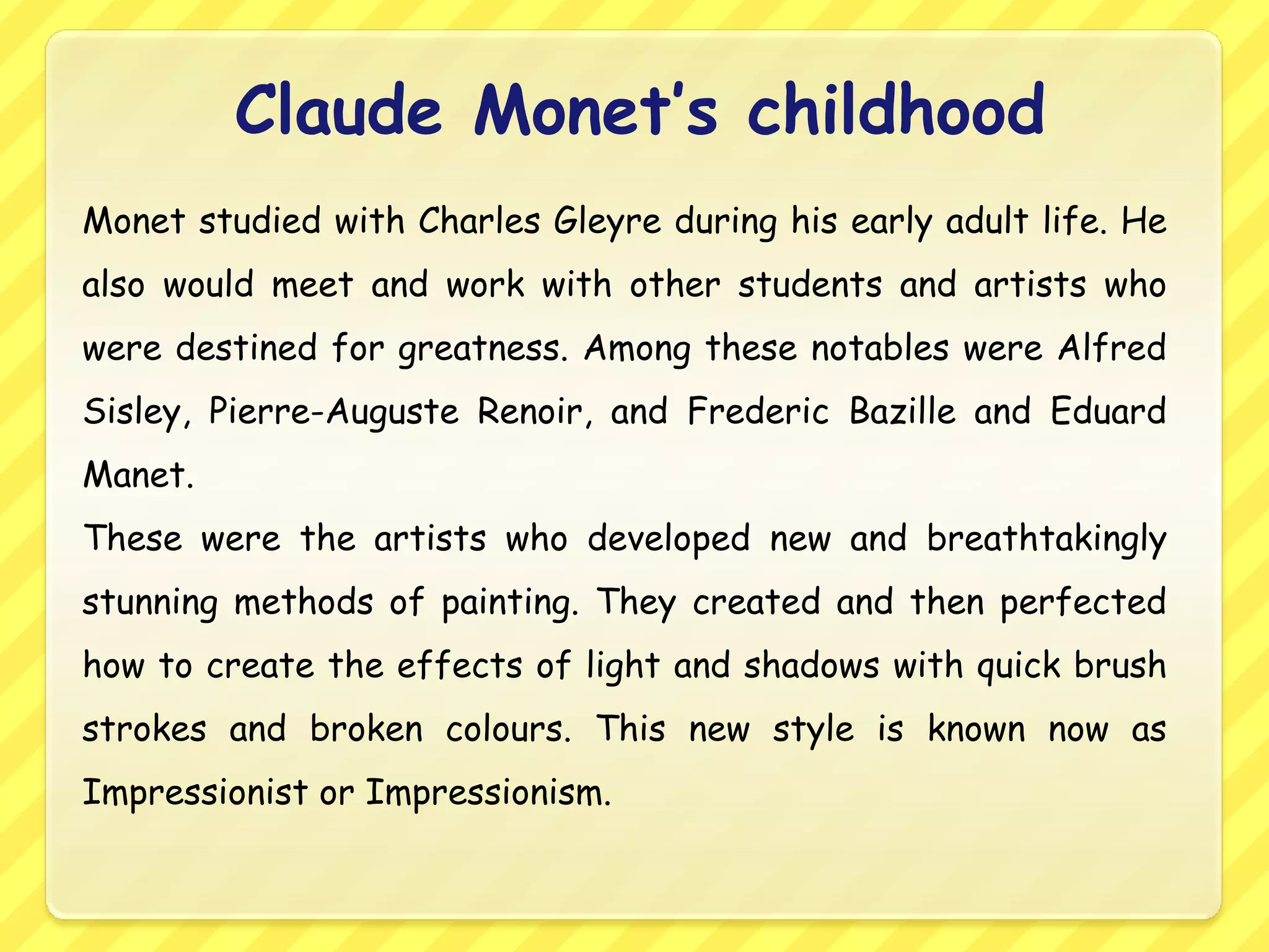 Claude Monet’s childhood
Monet studied with Charles Gleyre during his early adult life. He
also would meet and work with other students and artists who
were destined for greatness. Among these notables were Alfred
Sisley, Pierre-Auguste Renoir, and Frederic Bazille and Eduard
Manet.
These were the artists who developed new and breathtakingly
stunning methods of painting. They created and then perfected
how to create the effects of light and shadows with quick brush
strokes and broken colours. This new style is known now as
Impressionist or Impressionism.
 