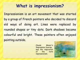 What is impressionism?
Impressionism is an art movement that was started
by a group of French painters who decided to discard
old ways of doing art. Lines were replaced by
rounded shapes or tiny dots. Dark shadows became
colourful and bright. These painters often enjoyed
painting outside.
                      Claude      Monet's
                      Impression Sunrise,
                      was the inspiration
                      of     the     term
                      impressionism.
 