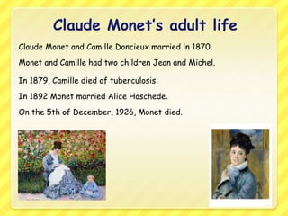 Claude Monet’s adult life
Claude Monet and Camille Doncieux married in 1870.
Monet and Camille had two children Jean and Michel.

In 1879, Camille died of tuberculosis.
In 1892 Monet married Alice Hoschede.
On the 5th of December, 1926, Monet died.
 