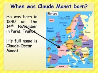 When was Claude Monet born?
He was born in
1840 on the
14th November
in Paris, France.

His full name is
Claude-Oscar
Monet.
 