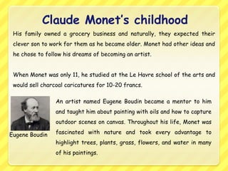 Claude Monet’s childhood
 His family owned a grocery business and naturally, they expected their
 clever son to work for them as he became older. Monet had other ideas and
 he chose to follow his dreams of becoming an artist.


 When Monet was only 11, he studied at the Le Havre school of the arts and
 would sell charcoal caricatures for 10-20 francs.

                 An artist named Eugene Boudin became a mentor to him
                 and taught him about painting with oils and how to capture
                 outdoor scenes on canvas. Throughout his life, Monet was

Eugene Boudin    fascinated with nature and took every advantage to
                 highlight trees, plants, grass, flowers, and water in many
                 of his paintings.
 