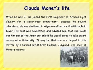 Claude Monet’s life
When he was 21, he joined the First Regiment of African Light
Cavalry for a seven-year commitment, because he sought
adventure. He was stationed in Algeria and became ill with typhoid
fever. His aunt was devastated and advised him that she would
get him out of the Army but only if he would agree to take an art
course at a University. It may be that she was helped in this
matter by a famous artist from Holland, Jungkind, who knew of
Monet’s talents.
 