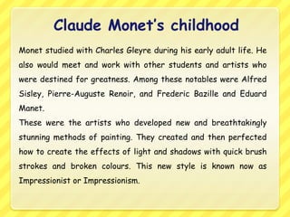 Claude Monet’s childhood
Monet studied with Charles Gleyre during his early adult life. He
also would meet and work with other students and artists who
were destined for greatness. Among these notables were Alfred
Sisley, Pierre-Auguste Renoir, and Frederic Bazille and Eduard
Manet.
These were the artists who developed new and breathtakingly
stunning methods of painting. They created and then perfected
how to create the effects of light and shadows with quick brush
strokes and broken colours. This new style is known now as
Impressionist or Impressionism.
 