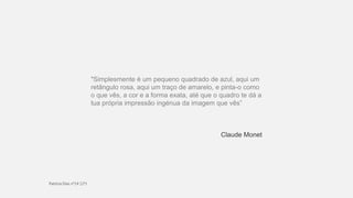 "Simplesmente é um pequeno quadrado de azul, aqui um
retângulo rosa, aqui um traço de amarelo, e pinta-o como
o que vês, a cor e a forma exata, até que o quadro te dá a
tua própria impressão ingénua da imagem que vês”
Claude Monet
 