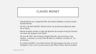 CLAUDE MONET
• Claude Monet era o Segundo filho de Claude-Adolphe e Louise-Justine
Aubrée Monet.
• No dia 1 de Abril de1851, Monet entrou na escola secundária de artes
de Le Havre.
• Monet também assistiu a aulas de desenho de Jacques-François Ochard,
um aluno de Jacques-Louis David.
• No ano de 1857, ele conheceu Eugène Boudin, que se tornou o seu
mentor, e ensinou-o a usar tinta de óleo e o método "en plein air" ou
ar-livrismo.
• Em Janeiro de1857 a sua mãe morreu. Ele tinha apenas 16 anos, e viu-se
obrigado a viver com a sua tia viúva e sem filhos, Marie-Jeanne Lecadre.
 
