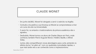 CLAUDE MONET
• Em junho de1861, Monet foi obrigado a servir o exército na Argélia.
• Contudo a tia pediria a sua lincença se Monet se comprometesse a tirar
um curso de arte na Universidade.
• E assim foi, no entanto o tradicionalismo da pintura académica não o
agradou.
• Desiludido, Monet tornou-se aluno de Charles Gleyre em Paris, onde
conheceu também Pierre-Auguste Renoir, Frédéric Bazille, e Alfred
Sisley.
• Juntos, eles compartilharam novas abordagens para a arte, pintando os
efeitos da luz “en plein air” com cor quebrada e pinceladas rápidas, o
que mais tarde veio a ser conhecido como o impressionismo.
 