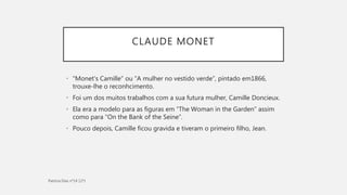 CLAUDE MONET
• “Monet's Camille” ou “A mulher no vestido verde”, pintado em1866,
trouxe-lhe o reconhcimento.
• Foi um dos muitos trabalhos com a sua futura mulher, Camille Doncieux.
• Ela era a modelo para as figuras em “The Woman in the Garden” assim
como para “On the Bank of the Seine”.
• Pouco depois, Camille ficou gravida e tiveram o primeiro filho, Jean.
 