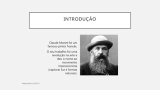 INTRODUÇÃO
Claude Monet foi um
famoso pintor francês.
O seu trabalho foi uma
revolução na arte e
deu o nome ao
movimento
impressionista
(capturar luz e formas
naturais).
 
