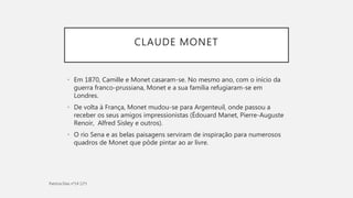 CLAUDE MONET
• Em 1870, Camille e Monet casaram-se. No mesmo ano, com o início da
guerra franco-prussiana, Monet e a sua família refugiaram-se em
Londres.
• De volta à França, Monet mudou-se para Argenteuil, onde passou a
receber os seus amigos impressionistas (Édouard Manet, Pierre-Auguste
Renoir, Alfred Sisley e outros).
• O rio Sena e as belas paisagens serviram de inspiração para numerosos
quadros de Monet que pôde pintar ao ar livre.
 