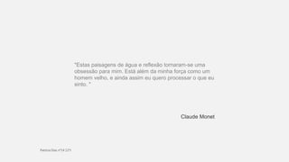 "Estas paisagens de água e reflexão tornaram-se uma
obsessão para mim. Está além da minha força como um
homem velho, e ainda assim eu quero processar o que eu
sinto. "
Claude Monet
 