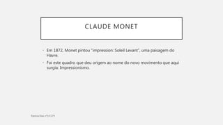 CLAUDE MONET
• Em 1872, Monet pintou “impression: Soleil Levant”, uma paisagem do
Havre.
• Foi este quadro que deu origem ao nome do novo movimento que aqui
surgia: Impressionismo.
 