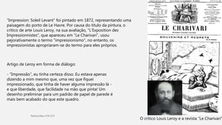 “Impression: Soleil Levant” foi pintado em 1872, representando uma
paisagem do porto de Le Havre. Por causa do título da pintura, o
crítico de arte Louis Leroy, na sua avaliação, "L'Exposition des
Impressionnistes", que apareceu em “Le Charivari”, usou
pejorativamente o termo "impressionismo”, no entanto, os
impressionistas apropriaram-se do termo para eles próprios.
Artigo de Leroy em forma de diálogo:
- “Impressão”, eu tinha certeza disso. Eu estava apenas
dizendo a mim mesmo que, uma vez que fiquei
impressionado, que tinha de haver alguma impressão lá -
e que liberdade, que facilidade na mão que pinta! Um
desenho preliminar para um padrão de papel de parede é
mais bem acabado do que este quadro.
O crítico Louis Leroy e a revista “Le Charivari”
 