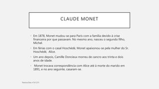 CLAUDE MONET
• Em 1878, Monet mudou-se para Paris com a família devido à crise
financeira por que passavam. No mesmo ano, nasceu o segundo filho,
Michel.
• Em férias com o casal Hoschédé, Monet apaixonou-se pela mulher do Sr.
Hoschédé, Alice.
• Um ano depois, Camille Doncieux morreu de cancro aos trinta e dois
anos de idade.
• Monet trocava correspondência com Alice até à morte do marido em
1891, e no ano seguinte, casaram-se.
 