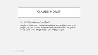 CLAUDE MONET
• Em 1899, Monet pintou “Nenúfares”.
• Ao pintar “Nenúfares” baseou-se no lago e na ponte japonesa da sua
própria casa, no outono, porque era nessa época do ano em que as
flores caiam sobre o lago criando uma linda paisagem.
 