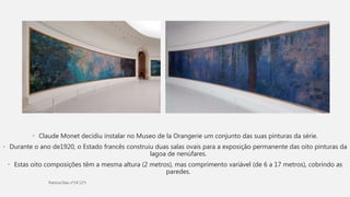 • Claude Monet decidiu instalar no Museo de la Orangerie um conjunto das suas pinturas da série.
• Durante o ano de1920, o Estado francês construiu duas salas ovais para a exposição permanente das oito pinturas da
lagoa de nenúfares.
• Estas oito composições têm a mesma altura (2 metros), mas comprimento variável (de 6 a 17 metros), cobrindo as
paredes.
 