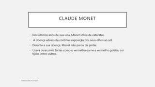 CLAUDE MONET
• Nos últimos anos de sua vida, Monet sofria de cataratas.
• A doença adveio da continua exposição dos seus olhos ao sol.
• Durante a sua doença, Monet não parou de pintar.
• Usava cores mais fortes como o vermelho-carne e vermelho goiaba, cor
tijolo, entre outros.
 