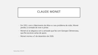 CLAUDE MONET
• Em 1911, com o falecimento de Alice e o seu problema de visão, Monet
perdeu a vontade de viver e pintar.
• Monet só se alegrava com a amizade que fez com Georges Clémenceau,
que lhe escrevia cartas de apoio.
• Monet morreu a 5 de dezembro de 1926.
 