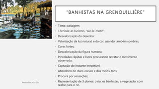 “BANHISTAS NA GRENOUILLIÈRE”
• Tema: paisagem;
• Técnicas: ar-livrismo, “sur-le-motif”;
• Desvalorização do desenho;
• Valorização da luz natural, e da cor, usando também sombras;
• Cores fortes;
• Desvalorização da figura humana;
• Pinceladas rápidas e livres procurando retratar o movimento
observado;
• Captação do instante irrepetivel;
• Abandono do claro-escuro e dos meios-tons;
• Procura por sensações;
• Representação de 3 planos: o rio, os banhistas, a vegetação, com
realce para o rio.
 