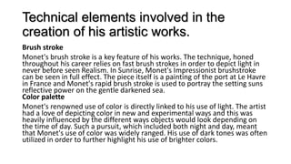 Technical elements involved in the
creation of his artistic works.
Brush stroke
Monet's brush stroke is a key feature of his works. The technique, honed
throughout his career relies on fast brush strokes in order to depict light in
never before seen Realism. In Sunrise, Monet's Impressionist brushstroke
can be seen in full effect. The piece itself is a painting of the port at Le Havre
in France and Monet's rapid brush stroke is used to portray the setting suns
reflective power on the gentle darkened sea.
Color palette
Monet's renowned use of color is directly linked to his use of light. The artist
had a love of depicting color in new and experimental ways and this was
heavily influenced by the different ways objects would look depending on
the time of day. Such a pursuit, which included both night and day, meant
that Monet's use of color was widely ranged. His use of dark tones was often
utilized in order to further highlight his use of brighter colors.
 