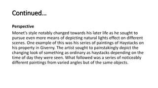 Continued…
Perspective
Monet's style notably changed towards his later life as he sought to
pursue even more means of depicting natural lights effect on different
scenes. One example of this was his series of paintings of Haystacks on
his property in Giverny. The artist sought to painstakingly depict the
changing look of something as ordinary as haystacks depending on the
time of day they were seen. What followed was a series of noticeably
different paintings from varied angles but of the same objects.
 