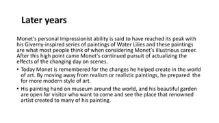 Monet's personal Impressionist ability is said to have reached its peak with
his Giverny-inspired series of paintings of Water Lilies and these paintings
are what most people think of when considering Monet's illustrious career.
After this high point came Monet's continued pursuit of actualizing the
effects of the changing day on scenes.
• Today Monet is remembered for the changes he helped create in the world
of art. By moving away from realism or realistic paintings, he prepared the
for more modern style of art.
• His painting hand on museum around the world, and his beautiful garden
are open for visitor who want to come and see the place that renowned
artist created to many of his painting.
Later years
 