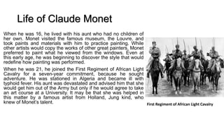 Life of Claude Monet
When he was 16, he lived with his aunt who had no children of
her own. Monet visited the famous museum, the Louvre, and
took paints and materials with him to practice painting. While
other artists would copy the works of other great painters, Monet
preferred to paint what he viewed from the windows. Even at
this early age, he was beginning to discover the style that would
redefine how painting was performed.
When he was 21, he joined the First Regiment of African Light
Cavalry for a seven-year commitment, because he sought
adventure. He was stationed in Algeria and became ill with
typhoid fever. His aunt was devastated and advised him that she
would get him out of the Army but only if he would agree to take
an art course at a University. It may be that she was helped in
this matter by a famous artist from Holland, Jung kind, who
knew of Monet’s talent. First Regiment of African Light Cavalry
 