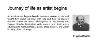 Journey of life as artist begins
An artist named Eugene Boudin became a mentor to him and
taught him about painting with oils and how to capture
outdoor scenes on canvas. Throughout his life, Monet was
Eugene Boudin fascinated with nature and took every
advantage to highlight trees, plants, grass, flowers, and water
in many of his paintings.
Eugene Boudin
 