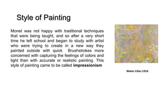 Water-Lilies 1916
Monet was not happy with traditional techniques
that were being taught, and so after a very short
time he left school and began to study with artist
who were trying to create in a new way they
painted outside with quick Brushstrokes more
concerned with capturing the feelings of colors and
light than with accurate or realistic painting. This
style of painting came to be called impressionism
Style of Painting
 