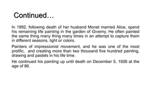 In 1892, following death of her husband Monet married Alice, spend
his remaining life painting in the garden of Giverny. He often painted
the same thing many thing many times in an attempt to capture them
in different seasons, light or colors.
Painters of impressionist movement, and he was one of the most
prolific, and creating more than two thousand five hundred painting,
drawing and pastels in his life time.
He continued his painting up until death on December 5, 1926 at the
age of 86.
Continued…
 