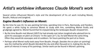 Artist's worldview influences Claude Monet's work
Several artists influenced Monet's style and the development of his art work including Manet,
Boudin, Hokusai and Jongkind.
Eugène Boudin's Influence on Monet:
By the time he was 22, he was painting full time, spending time in Paris, Normandy, and Flanders.
He spent a while trying to convince Monet to study with him, something Monet finally and
grudgingly agreed to. Monet found that he enjoyed doing the landscapes Boudin showed him.
• By the time Boudin met Monet (1857) he had already met Johan Jongkind who advised him to
paint his seascapes en plein air (means "in the open air“). So, he told Monet the same thing.
Often they would do seascapes and sit outdoors for hours painting the port at Le Havre.
• Perhaps what Monet really took away from Boudin, though, (besides the en plein air painting)
was the method by which Boudin blended the sky and often focused on it, making the sky the
point of interest in many of his paintings. Similar work can be found in Monet’s painting.
 