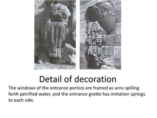 Detail of decoration
The windows of the entrance portico are framed as urns spilling
forth petrified water, and the entrance grotto has imitation springs
to each side.

 
