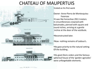 CHATEAU OF MAUPERTUIS
•Listed as his first work
Owner- Anne-Pierra de Montesquiou
Fezenzac
•It was like horseshoe 292.3 meters
in circumferences crowned with
balustrades, pierced with square and
round niches, arriving at a gentle
incline at the door of the vestibule.
•Reconstructed later.
•Now nothing remains of Ledoux’s.
•He gave priority to the natural setting
Of the building .
•His giant Doric orders and the famous
spherical house of the ‘garden agricoles’
were unforgettable elements.

 