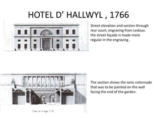 HOTEL D’ HALLWYL , 1766
Street elevation and section through
rear court, engraving from Ledoux.
the street façade is made more
regular in the engraving .

The section shows the ionic colonnade
that was to be painted on the wall
facing the end of the garden.

 