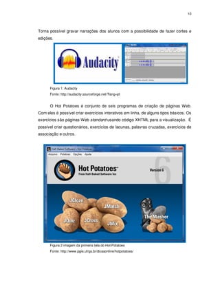 10




Torna possível gravar narrações dos alunos com a possibilidade de fazer cortes e
edições.




      Figura 1: Audacity
      Fonte: http://audacity.sourceforge.net/?lang=pt


      O Hot Potatoes é conjunto de seis programas de criação de páginas Web.
Com eles é possível criar exercícios interativos em linha, de alguns tipos básicos. Os
exercícios são páginas Web standard usando código XHTML para a visualização. É
possível criar questionários, exercícios de lacunas, palavras cruzadas, exercícios de
associação e outros.




      Figura 2 imagem da primeira tela do Hot Potatoes
      Fonte: http://www.pgie.ufrgs.br/dicasonline/hotpotatoes/
 