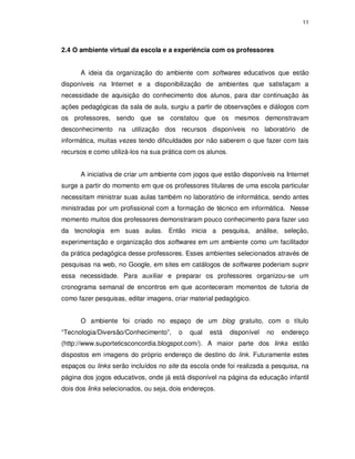 11




2.4 O ambiente virtual da escola e a experiência com os professores


      A ideia da organização do ambiente com softwares educativos que estão
disponíveis na Internet e a disponibilização de ambientes que satisfaçam a
necessidade de aquisição do conhecimento dos alunos, para dar continuação às
ações pedagógicas da sala de aula, surgiu a partir de observações e diálogos com
os professores, sendo que se constatou que os mesmos demonstravam
desconhecimento na utilização dos recursos disponíveis no laboratório de
informática, muitas vezes tendo dificuldades por não saberem o que fazer com tais
recursos e como utilizá-los na sua prática com os alunos.


      A iniciativa de criar um ambiente com jogos que estão disponíveis na Internet
surge a partir do momento em que os professores titulares de uma escola particular
necessitam ministrar suas aulas também no laboratório de informática, sendo antes
ministradas por um profissional com a formação de técnico em informática. Nesse
momento muitos dos professores demonstraram pouco conhecimento para fazer uso
da tecnologia em suas aulas. Então inicia a pesquisa, análise, seleção,
experimentação e organização dos softwares em um ambiente como um facilitador
da prática pedagógica desse professores. Esses ambientes selecionados através de
pesquisas na web, no Google, em sites em catálogos de softwares poderiam suprir
essa necessidade. Para auxiliar e preparar os professores organizou-se um
cronograma semanal de encontros em que aconteceram momentos de tutoria de
como fazer pesquisas, editar imagens, criar material pedagógico.


      O ambiente foi criado no espaço de um blog gratuito, com o título
“Tecnologia/Diversão/Conhecimento”,     o   qual   está     disponível   no   endereço
(http://www.suporteticsconcordia.blogspot.com/). A maior parte dos links estão
dispostos em imagens do próprio endereço de destino do link. Futuramente estes
espaços ou links serão incluídos no site da escola onde foi realizada a pesquisa, na
página dos jogos educativos, onde já está disponível na página da educação infantil
dois dos links selecionados, ou seja, dois endereços.
 