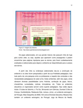 12




      Figura 3 - Imagem do ambiente
      Fonte: http://www.suporteticsconcordia.blogspot.com/


      Os jogos selecionados, em sua grande maioria não possuem links de fuga
para outros sites, ou seja, aqueles que aparecem como propaganda e podem
encaminhar para páginas impróprias para os alunos, pois foram cuidadosamente
analisados e selecionados para depois o ambiente ser disponibilizado para o acesso
aos alunos.


      A partir dos links ou endereços selecionados deu-se a construção do
ambiente e os sites foram pesquisados a partir de sua finalidade pedagógica. Isso
tudo partiu de uma pesquisa entre os professores a respeito dos conteúdos e das
necessidades pedagógicas de cada turma. Estes ambientes, além dos jogos, ainda
oferecem diversas possibilidades como histórias, confecção de jogos, leitura,
charadinhas, curiosidades, notícias, brincadeiras, etc. Todos os ambientes
educativos aí organizados servem como suporte pedagógico. Aqui estão alguns
títulos: O clube do Solzinho, o Tio Gui, Brincando com Ciências, Duende O Site da
Criança, Cambitolândia, Redescola Kids, Letroca, Júnior, um ambiente estrangeiro,
de Portugal, Atlas Geográfico do IBGE, Kid Leitura Diversão Educativa, Mosaico Edu
também um ambiente estrangeiro, de Portugal, Jogo da Mistura da Nestlé,
 