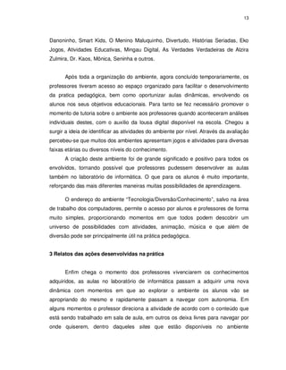 13




Danoninho, Smart Kids, O Menino Maluquinho, Divertudo, Histórias Seriadas, Eko
Jogos, Atividades Educativas, Mingau Digital, As Verdades Verdadeiras de Alzira
Zulmira, Dr. Kaos, Mônica, Seninha e outros.


      Após toda a organização do ambiente, agora concluído temporariamente, os
professores tiveram acesso ao espaço organizado para facilitar o desenvolvimento
da pratica pedagógica, bem como oportunizar aulas dinâmicas, envolvendo os
alunos nos seus objetivos educacionais. Para tanto se fez necessário promover o
momento de tutoria sobre o ambiente aos professores quando aconteceram análises
individuais destes, com o auxilio da lousa digital disponível na escola. Chegou a
surgir a ideia de identificar as atividades do ambiente por nível. Através da avaliação
percebeu-se que muitos dos ambientes apresentam jogos e atividades para diversas
faixas etárias ou diversos níveis do conhecimento.
      A criação deste ambiente foi de grande significado e positivo para todos os
envolvidos, tornando possível que professores pudessem desenvolver as aulas
também no laboratório de informática. O que para os alunos é muito importante,
reforçando das mais diferentes maneiras muitas possibilidades de aprendizagens.

      O endereço do ambiente “Tecnologia/Diversão/Conhecimento”, salvo na área
de trabalho dos computadores, permite o acesso por alunos e professores de forma
muito simples, proporcionando momentos em que todos podem descobrir um
universo de possibilidades com atividades, animação, música e que além de
diversão pode ser principalmente útil na prática pedagógica.


3 Relatos das ações desenvolvidas na prática


      Enfim chega o momento dos professores vivenciarem os conhecimentos
adquiridos, as aulas no laboratório de informática passam a adquirir uma nova
dinâmica com momentos em que ao explorar o ambiente os alunos vão se
apropriando do mesmo e rapidamente passam a navegar com autonomia. Em
alguns momentos o professor direciona a atividade de acordo com o conteúdo que
está sendo trabalhado em sala de aula, em outros os deixa livres para navegar por
onde quiserem, dentro daqueles sites que estão disponíveis no ambiente
 